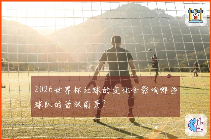 2026世界杯让球的变化会影响哪些球队的晋级前景？